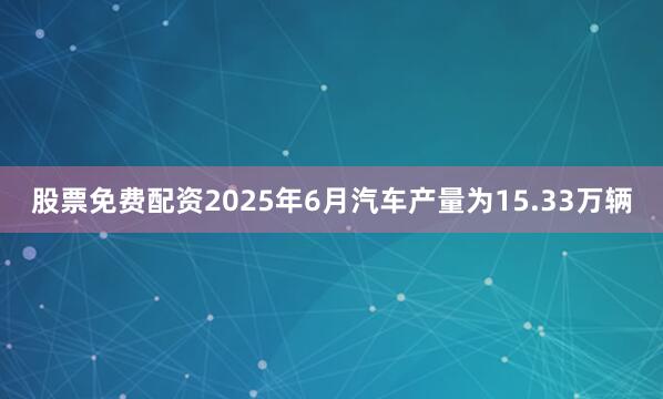 股票免费配资2025年6月汽车产量为15.33万辆