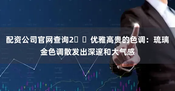 配资公司官网查询2️⃣优雅高贵的色调：琉璃金色调散发出深邃和大气感